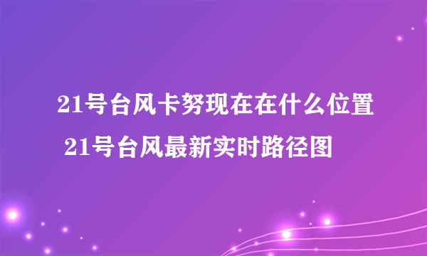 21号台风卡努现在在什么位置 21号台风最新实时路径图