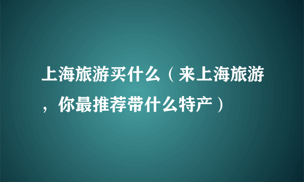 上海旅游买什么（来上海旅游，你最推荐带什么特产）