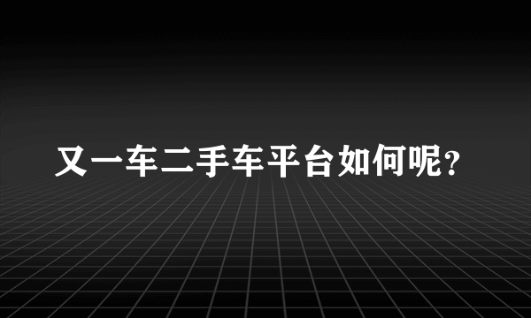 又一车二手车平台如何呢？