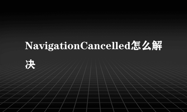 NavigationCancelled怎么解决