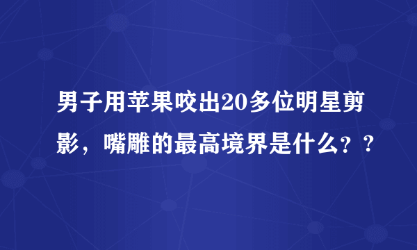 男子用苹果咬出20多位明星剪影，嘴雕的最高境界是什么？?