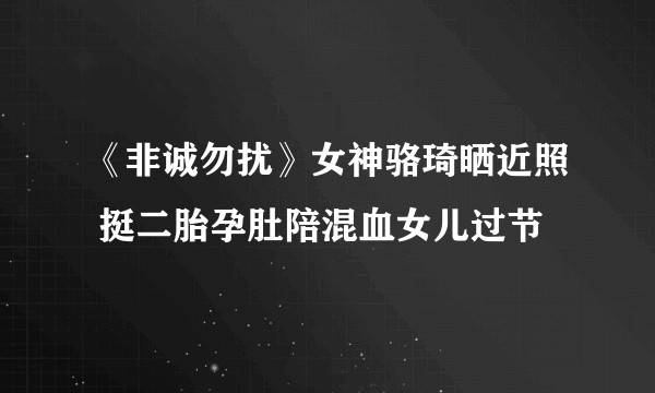 《非诚勿扰》女神骆琦晒近照 挺二胎孕肚陪混血女儿过节