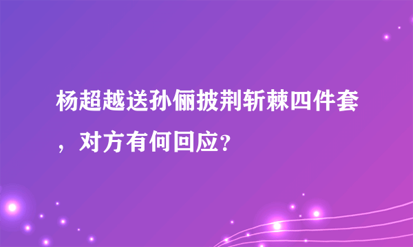 杨超越送孙俪披荆斩棘四件套，对方有何回应？