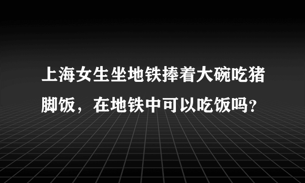 上海女生坐地铁捧着大碗吃猪脚饭，在地铁中可以吃饭吗？