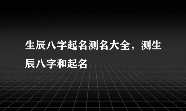 生辰八字起名测名大全，测生辰八字和起名