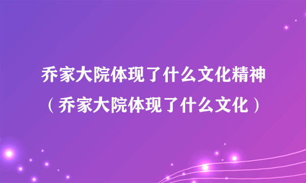 乔家大院体现了什么文化精神（乔家大院体现了什么文化）