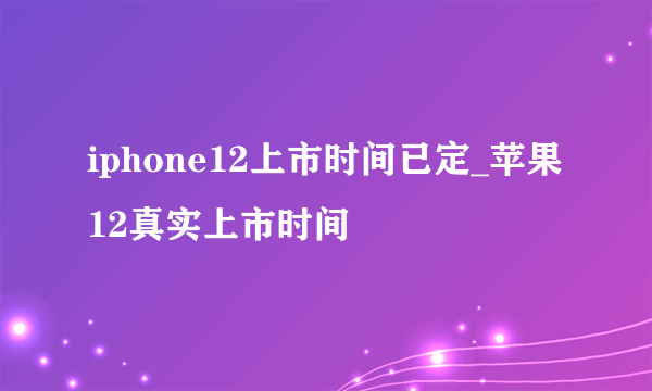 iphone12上市时间已定_苹果12真实上市时间