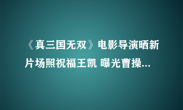 《真三国无双》电影导演晒新片场照祝福王凯 曝光曹操铠甲造型