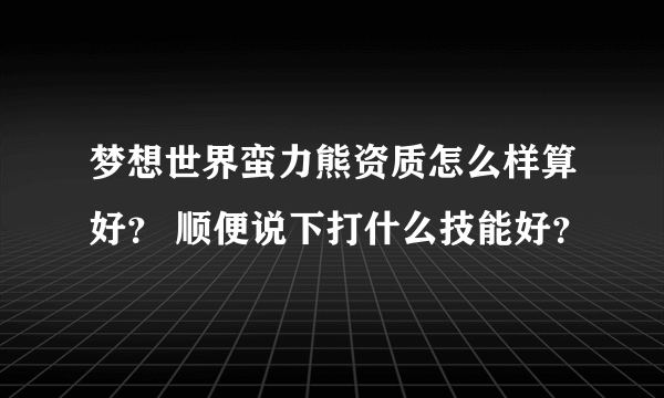 梦想世界蛮力熊资质怎么样算好？ 顺便说下打什么技能好？