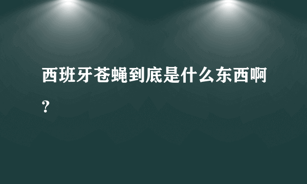 西班牙苍蝇到底是什么东西啊？