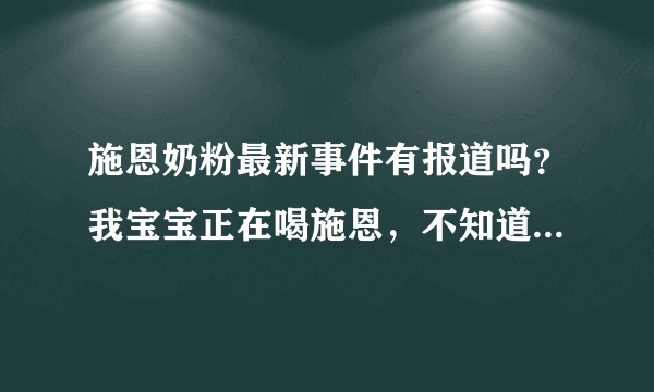 施恩奶粉最新事件有报道吗？我宝宝正在喝施恩，不知道最近有没有什么新闻