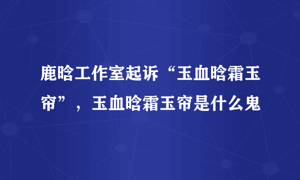 鹿晗工作室起诉“玉血晗霜玉帘”，玉血晗霜玉帘是什么鬼