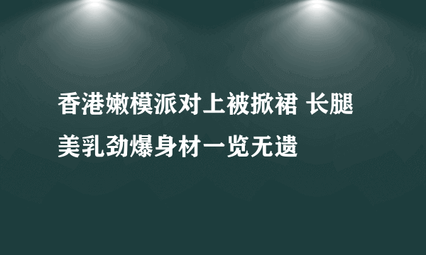 香港嫩模派对上被掀裙 长腿美乳劲爆身材一览无遗