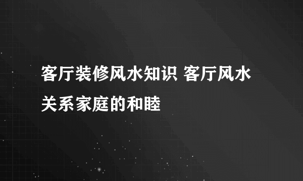 客厅装修风水知识 客厅风水关系家庭的和睦