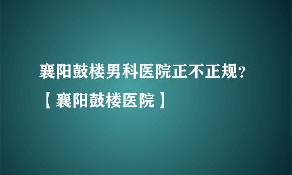 襄阳鼓楼男科医院正不正规？【襄阳鼓楼医院】