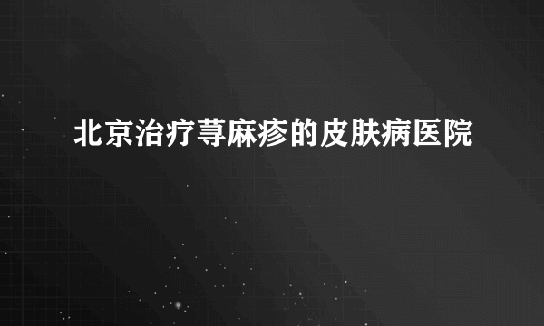 北京治疗荨麻疹的皮肤病医院