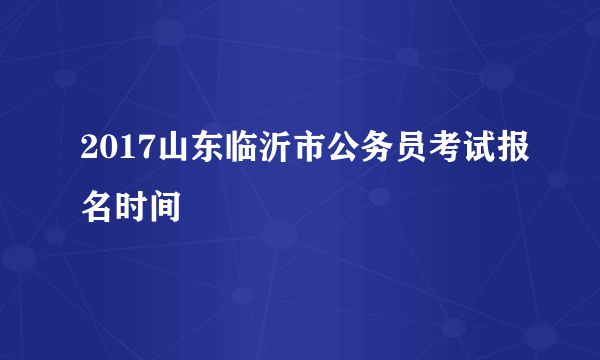 2017山东临沂市公务员考试报名时间