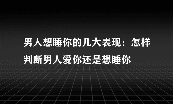 男人想睡你的几大表现：怎样判断男人爱你还是想睡你