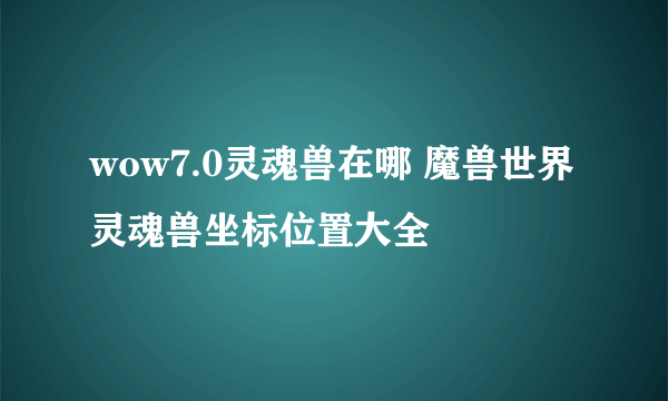 wow7.0灵魂兽在哪 魔兽世界灵魂兽坐标位置大全