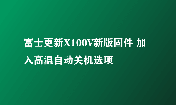 富士更新X100V新版固件 加入高温自动关机选项