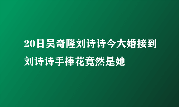 20日吴奇隆刘诗诗今大婚接到刘诗诗手捧花竟然是她