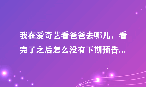 我在爱奇艺看爸爸去哪儿，看完了之后怎么没有下期预告啊直接就唱片尾曲了。怎样才能看到呢