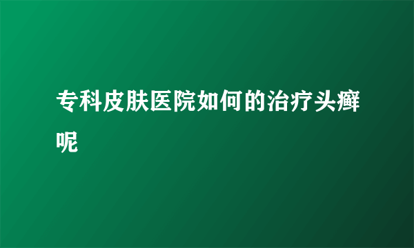 专科皮肤医院如何的治疗头癣呢