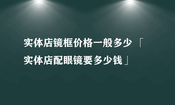 实体店镜框价格一般多少 「实体店配眼镜要多少钱」