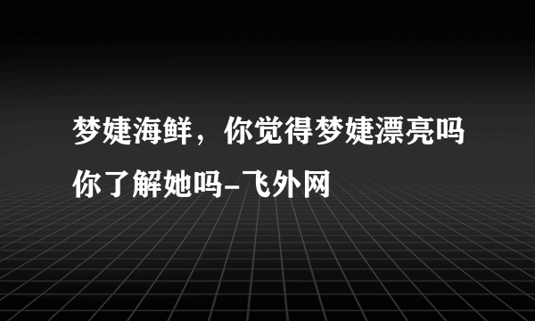 梦婕海鲜，你觉得梦婕漂亮吗你了解她吗-飞外网