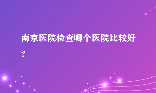 南京医院检查哪个医院比较好？