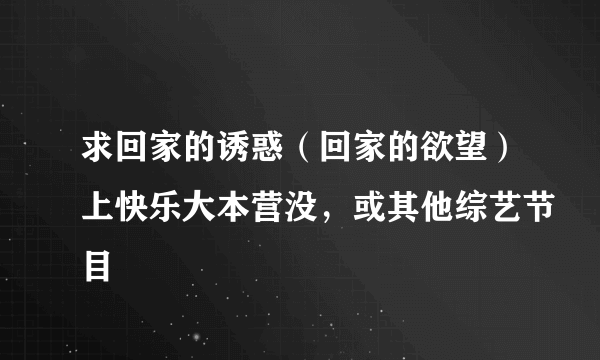 求回家的诱惑（回家的欲望）上快乐大本营没，或其他综艺节目