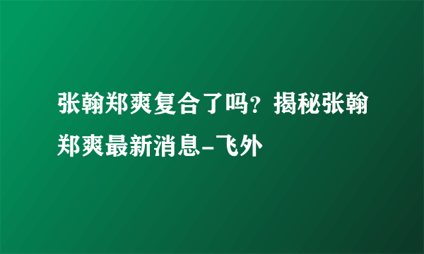 张翰郑爽复合了吗？揭秘张翰郑爽最新消息-飞外