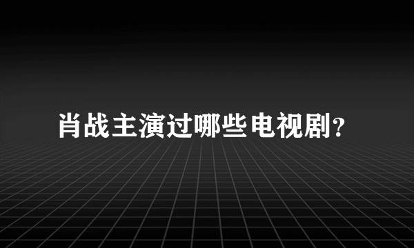 肖战主演过哪些电视剧？