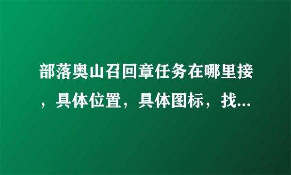 部落奥山召回章任务在哪里接，具体位置，具体图标，找了一个下午没找到，带图片更好，