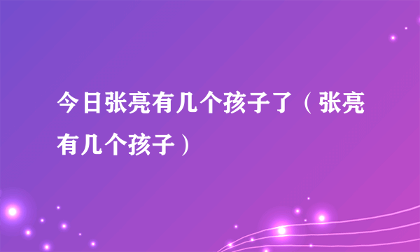 今日张亮有几个孩子了（张亮有几个孩子）