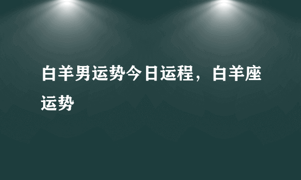 白羊男运势今日运程，白羊座运势