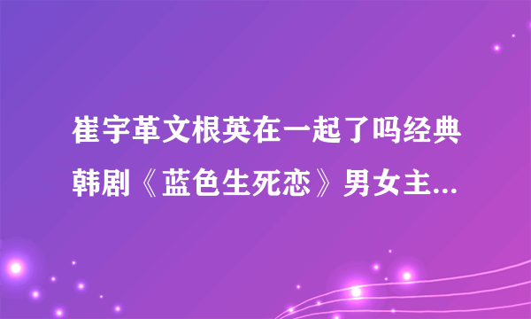 崔宇革文根英在一起了吗经典韩剧《蓝色生死恋》男女主-飞外网