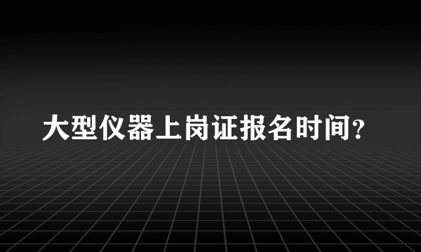 大型仪器上岗证报名时间？