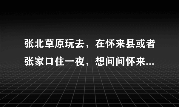 张北草原玩去，在怀来县或者张家口住一夜，想问问怀来县和张家口有什么特色美食吗？