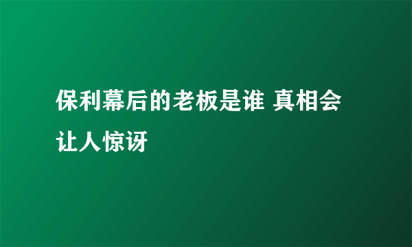 保利幕后的老板是谁 真相会让人惊讶