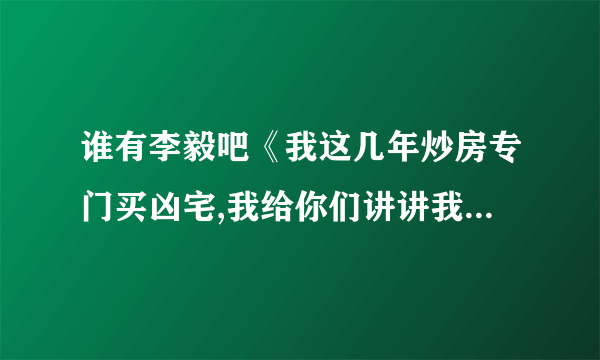 谁有李毅吧《我这几年炒房专门买凶宅,我给你们讲讲我的一些经历吧》完整版的，跪求，看到一半不爽啊