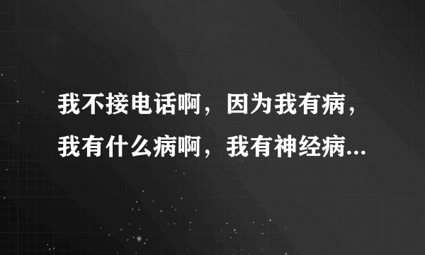 我不接电话啊，因为我有病，我有什么病啊，我有神经病，，，，，特逗。这是那首歌？