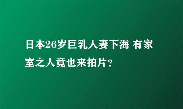 日本26岁巨乳人妻下海 有家室之人竟也来拍片？