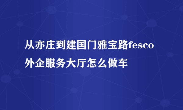 从亦庄到建国门雅宝路fesco外企服务大厅怎么做车