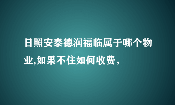 日照安泰德润福临属于哪个物业,如果不住如何收费，