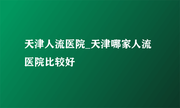 天津人流医院_天津哪家人流医院比较好