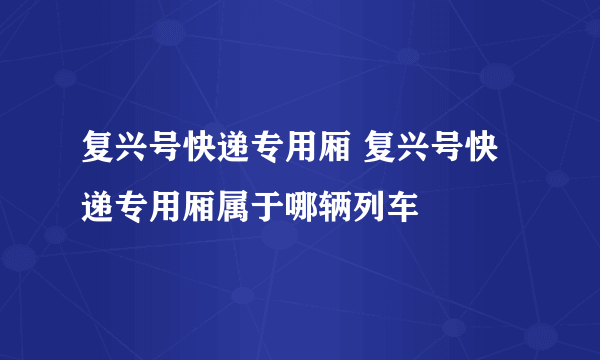 复兴号快递专用厢 复兴号快递专用厢属于哪辆列车