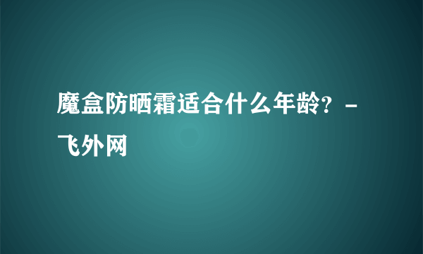 魔盒防晒霜适合什么年龄？-飞外网