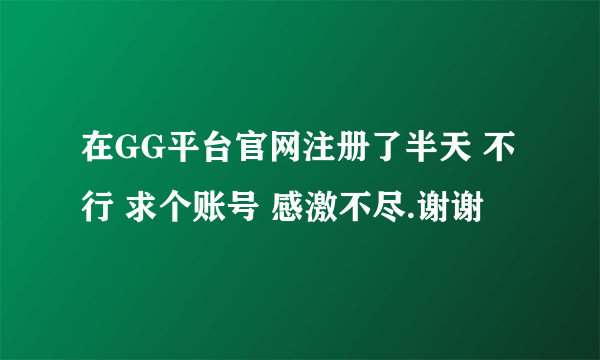 在GG平台官网注册了半天 不行 求个账号 感激不尽.谢谢