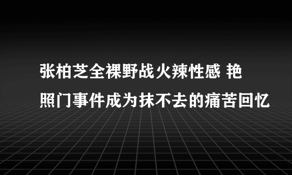 张柏芝全裸野战火辣性感 艳照门事件成为抹不去的痛苦回忆